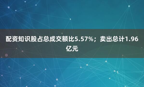 配资知识股占总成交额比5.57%；卖出总计1.96亿元