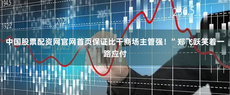 中国股票配资网官网首页保证比干商场主管强！”郑飞跃笑着一路应付